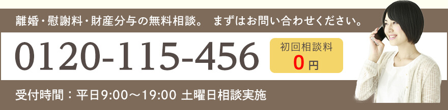 離婚・慰謝料・財産分与の無料相談。 まずはお問い合わせください。TEL:0120-115-456 受付時間:平日9:00~19:00 初回相談料0円 土曜日相談実施